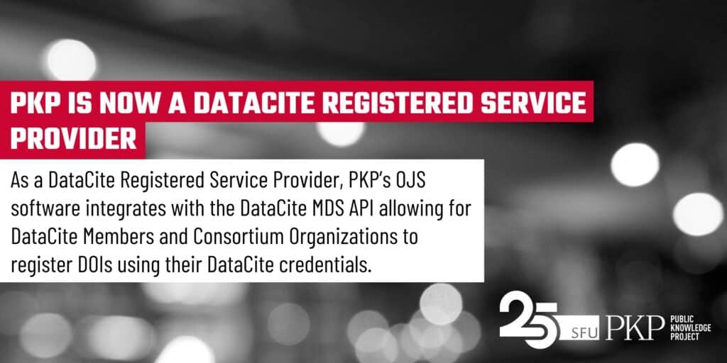 PKP is now a DataCite Registered Service Provider - As such, PKP's Open Journal Systems (OJS) software integrates with the DataCite MDS API allowing for DataCite Members and Consortium Organizations to register DOIs using their DataCite credentials.

This feature image has the heading in white bold text highlighted with red. Under the heading there is a white block that comes out of the heading like a note, which contains the second level text. This is all set on a photographed background in black and white of an out of focus scene with white and grey gradient orbs floating around (photographed by PKP's Jason Nugent). The PKP 25th anniversary logo is in the lower right corner, in white as a contrast to the dark, orb lit background.  