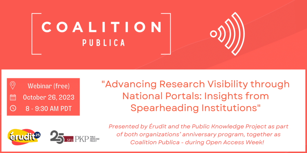 Coalition Publica flyer with its logo up top followed by a wi-fi type symbol representing this free webinar to happen October 26th, 2023 from 8 to 9:30 AM PDT. The time and date are represented by clock and calendar icons.
The topic on the flyer is "Advancing research visibility though National Portals: Insights from spearheading institutions"
The subtext reads " presented by Érudit and the Public Knowledge Project as part of both organizations' anniversary program, together as Coalition Publica - during Open Access Week!
The PKP and Érudit 25 year logos are both showcased in the lower left corner of the flyer. The PKP 25 year logo is in a 90's retro style representing the time when Érudit was born.