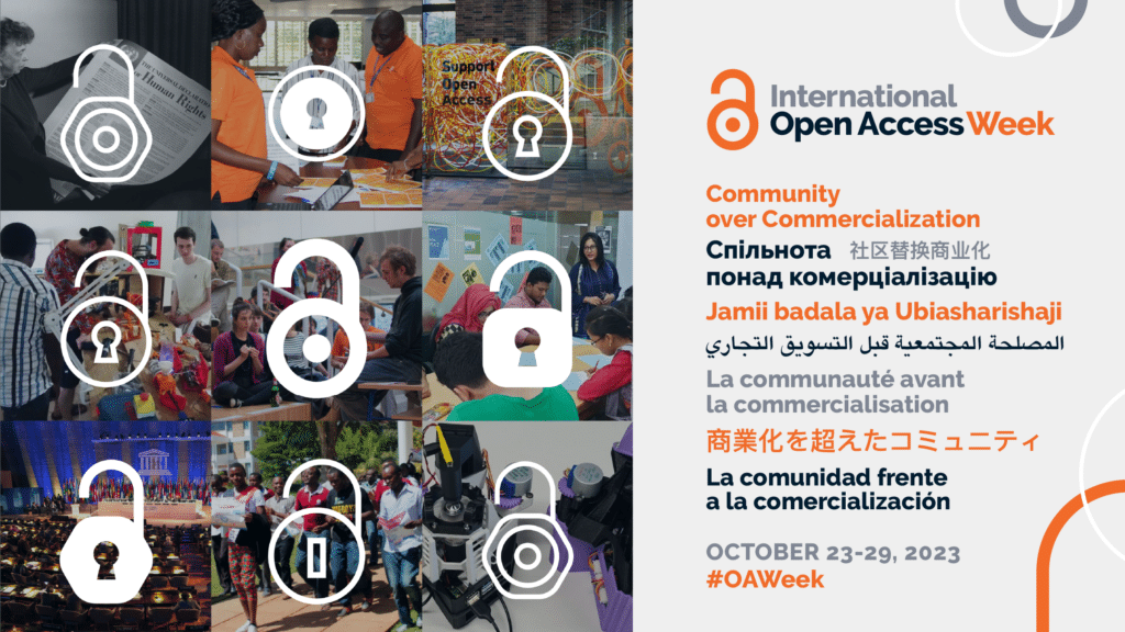 The International Open Access Week poster’s theme is “Community over Commercialization.” The event runs from October 23rd to 29th, 2023. The hashtag to share is #OAWeek. The theme is presented in 8 different languages. 

The poster is a collage of 6 square photos arranged 3 by 3. Each photo is of groups doing open access work at various events. Each photo has a different white open access lock design centered in the foreground.
