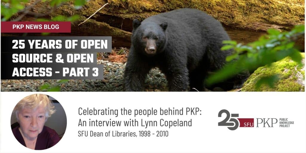 On PKP's news blog you can access the interview series "25 years of open source and open access - Part 3" which features Lynn Copeland, former SFU Dean of Libraries from 1998 - 2010.  

The photograph in the top portion of the feature image was taken by Lynn herself, in British Columbia, Canada. A fallen tree of old lays behind a great Black Bear, formidable in the foreground, peering through greenery at the water's edge, looking for its next meal as it walks the stony shore. 