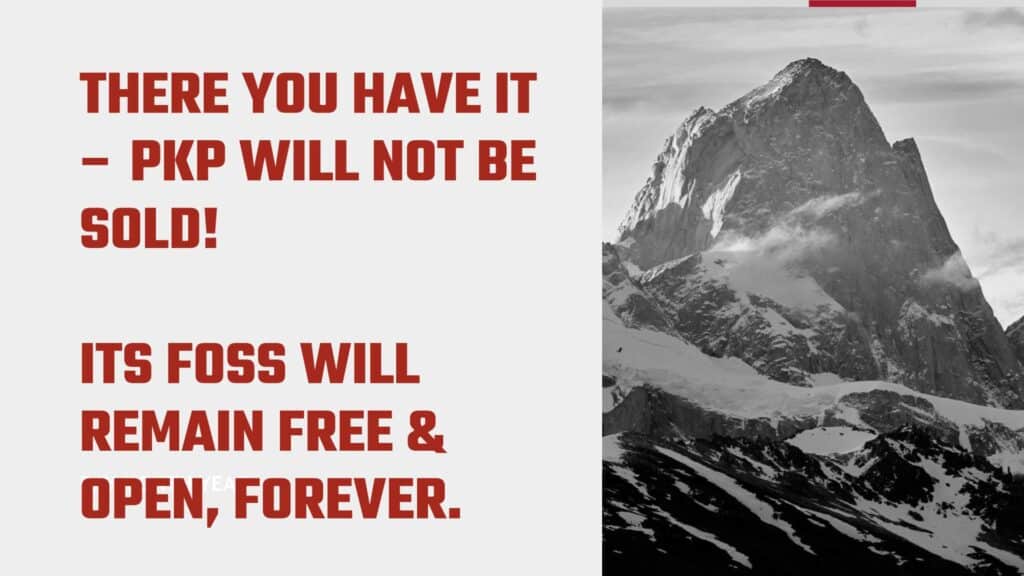Graphic featuring a large, jagged mountain peak covered with snow on the left side, and a red to white gradient background on the right side with text overlay. The top section says ‘THERE YOU HAVE IT – PKP WILL NOT BE SOLD!’ in black font, and the bottom section states ‘ITS FOSS WILL REMAIN FREE & OPEN, FOREVER.’ The contrast between the rugged mountain and the bold statement about permanence makes this image interesting or relevant as it may symbolize strength and enduring commitment.  (AMG 2024)