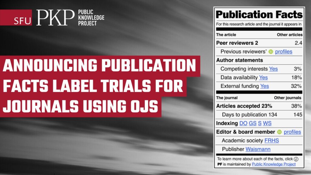 Announcing Publication Facts Label trials for journals using OJS! The Publication Facts Label is like a rectangle divided into four quadrants. Quadrant one (upper left) is for this article. Quadrant 2 (upper right) is for other articles. Quadrant 3 (lower left) is for this journal. Quadrant 4 (lower right) is for other journals. The Publication Facts include peer-reviewers, reviewer ORCID ID's, author statements, articles accepted, indexing, and editorial board. There is a "learn more about these publication facts" icon at the lower right corner of the label. The PFL is maintained by the Public Knowledge Project.  